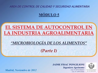 AREA DE CONTROL DE CALIDAD Y SEGURIDAD ALIMENTARIA

                            MÓDULO 5


EL SISTEMA DE AUTOCONTROL EN
LA INDUSTRIA AGROALIMENTARIA

    “MICROBIOLOGÍA DE LOS ALIMENTOS”

                            (Parte I)


                                  JAIME FISAC PONGILIONI
                                          Ingeniero Agrónomo
Madrid, Noviembre de 2012                       Col. Nº 4578 COIACC
                                                 Col. Nº 3199 COIAL
 