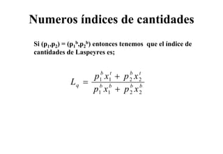 Numeros índices de cantidades
Si (p1,p2) = (p1b,p2b) entonces tenemos que el índice de
cantidades de Laspeyres es;


                  p x + p x
                       b t       b   t
             Lq =     1 1        2   2
                  p x + p x
                      b b
                      1 1
                                 b
                                 2
                                     b
                                     2
 