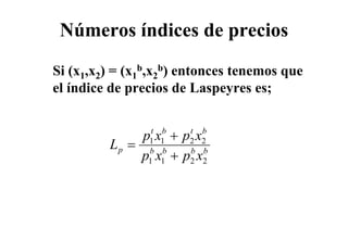 Números índices de precios
Si (x1,x2) = (x1b,x2b) entonces tenemos que
el índice de precios de Laspeyres es;


              px +px
                 t   b   t   b
         Lp =   1    1   2   2
              p x +p x
                b
                1
                     b
                     1
                         b
                         2
                             b
                             2
 