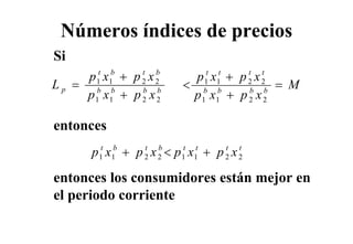 Números índices de precios
Si
     p 1t x1b + p 2 x 2
                  t b
                             p 1t x1t + p 2 x 2
                                          t t
Lp = b b                   < b b                = M
     p 1 x1 + p 2 x 2
                  b b
                            p 1 x1 + p 2 x 2
                                          b b



entonces
  t
        p x + p x <p x + p x
         t
         1
             b
             1
                   t
                   2
                       b
                       2
                           t
                           1
                               t
                               1
                                   t
                                   2
                                       t
                                       2


entonces los consumidores están mejor en
                                  j
el periodo corriente
 