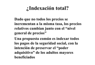 ¿Indexación total?
Dado que no todos los precios se
incrementan a la misma tasa los precios
                         tasa,
relativos cambian junto con el “nivel
general de precios”
Una propuesta común es indexar todos
     p p
los pagos de la seguridad social, con la
intención de preservar el “poder
                           poder
adquisitivo” de los adultos mayores
beneficiados
 