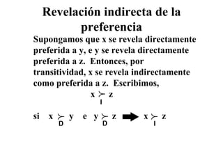 Revelación indirecta de la
           preferencia
Supongamos que x se revela directamente
preferida a y, e y se revela directamente
preferida a z. Entonces, por
transitividad, x se revela indirectamente
como preferida a z. Escribimos,
                        p
                        p
                x    z
                        I

si    x
          p
          p   y   e y
                        p
                        p       z   x
                                        p
                                        p   z
          D                 D           I
 