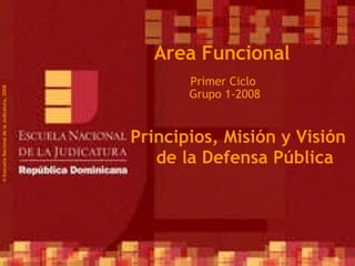 Primer Ciclo  Grupo 1-2008 ©  Esscuela Nacional de la Judicatura, 2008 Area Funcional Principios, Misión y Visión de la Defensa Pública 