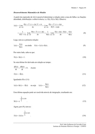 Módulo 5 – Página 4/8


Desenvolvimento Matemático do Modelo

A partir da expressão de λ(t) é possível determinar a relação entre a taxa de falha e as funções
densidade, distribuição e sobrevivência, i.e. f(t), F(t) e S(t). Observe:

                  P ( t < T ≤ t + Δt | T > t )          P ( t < T ≤ t + Δt )
λ ( t ) = Lim                                  = Lim                         =
           Δt → 0             Δt                 Δt → 0      P (T > t ) Δt

                1             P( t < T ≤ t + Δt )    1            F( t + Δt ) − F( t ) f ( t )
       =               Lim                        =        Lim                        =        .                      (8)
           P ( T > t ) Δt → 0         Δt            S( t ) Δt → 0         Δt            S( t )

Logo, tem-se a primeira relação:

           f (t)
λ(t ) =                   ou ainda     f ( t ) = λ ( t ) × S( t ) .                                                  (9)
           S( t )

Por outro lado, sabe-se que:

F( t ) + S( t ) = 1 .                                                                                                (10)

Se esta última for derivada em relação ao tempo:

dF( t ) dS( t )
       +        = 0.               Assim:
 dt      dt

           &
f ( t ) = −S( t ) .                                                                                                 (11)

Igualando (9) e (11):

                                                             &
                                                             S( t )
                    &
λ ( t ) × S( t ) = −S( t )         ou seja      λ( t ) = −          .                                               (12)
                                                             S( t )

Esta última equação pode ser resolvida através de integração, resultando em:

               t

              ∫
             − λ ( τ ) dτ
S( t ) = e     0            .                                                                                        (13)

Agora, por (9), tem-se:

                      t

                      ∫
                    − λ ( τ ) dτ
f ( t) = λ( t ) e     0            .                                                                                (14)



                                                                                   Prof. João Guilherme de Carvalho Costa
                                                                        Instituto de Sistemas Elétricos e Energia – UNIFEI
 