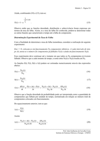 Módulo 5 – Página 5/8


Ainda, combinando (10) e (13), tem-se:

                      t

                      ∫
                 − λ ( τ ) dτ
F( t ) = 1 − e        0         .                                                                         (15)

Observe então que as funções densidade, distribuição e sobrevivência foram expressas em
termos da taxa de falha. Assim, se a taxa de falha for conhecida, podem-se determinar todas
as outras funções que caracterizam o tempo até a falha do componente.

Determinação Experimental da Taxa de Falha

Com a finalidade de determinar a taxa de falha instantânea, considere a realização do seguinte
experimento:

Em t = 0, colocam-se em funcionamento N0 componentes idênticos. A cada intervalo de tem-
po Δt, anota-se o número de componentes já falhados NF(t) e ainda em funcionamento NS(t).

Esse experimento deve continuar até o instante em que todos os N0 componentes já tiverem
falhado. Observe que a cada instante de tempo, a soma entre NF(t) e NS(t) resulta em N0.

As funções f(t), F(t), S(t) e λ(t) podem ser estimadas numericamente através das expressões
abaixo:

           N F (t)
F( t ) =           .                                                                                      (16)
            N0

           N S (t)
S( t ) =           .                                                                                       (17)
            N0

           dF( t ) F( t + Δt ) − F( t ) N F ( t + Δt ) − N F ( t ) ΔN F ( t )
f (t) =           ≅                    =                          =           .                           (18)
            dt             Δt                    N 0 Δt             N 0 Δt

Observe que a função densidade de probabilidade pode ser interpretada como a quantidade de
componentes que falham por unidade de tempo, normalizada em relação ao número total de
componentes colocados em funcionamento.

Do equacionamento anterior, tem-se que:

           f (t)
λ( t ) =          .                                                                                       (19)
           S( t )

Assim:

           N F ( t + Δt ) − N F ( t )   ΔN F ( t )
λ(t ) =                               =              .                                                    (20)
                  N S ( t ) Δt          N S ( t ) Δt


                                                                         Prof. João Guilherme de Carvalho Costa
                                                              Instituto de Sistemas Elétricos e Energia – UNIFEI
 