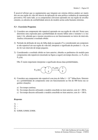 Módulo 5 – Página 8/8


É possível afirmar que os equipamentos que integram um sistema elétrico podem ser manti-
dos em sua região de vida útil através da aplicação de uma política cuidadosa de manutenção
preventiva. Por outro lado, se os componentes estiverem operando em sua região de envelhe-
cimento, os cálculos de confiabilidade através do modelo acima serão bastante otimistas.


5.3 – Exercícios Propostos

1) Considere um componente não reparável operando em sua região de vida útil. Neste caso,
   determine uma expressão para a probabilidade do mesmo falhar entre o instante t e o ins-
   tante t+Δt, sabendo que o mesmo encontrava-se em funcionamento no início do intervalo.
   Analise criticamente o resultado obtido.

2) Partindo da definição de taxa de falha dada na equação (7) e considerando um componen-
   te não reparável em sua região de vida útil, interprete o significado do produto λ × Δt, on-
   de Δt é um intervalo de tempo pequeno.

3) Considerando o resultado obtido no item anterior, obtenha os parâmetros do modelo para
   componentes não reparáveis (mostrado na figura a seguir) em tempo discreto, i.e. P11(Δt) e
   P12(Δt).

     Obs: É muito importante interpretar o significado dessas duas probabilidades.


                                            1    P 12(Δt)     2
                          P 11(Δt)
                                           F                  F


4) Considere um componente não reparável com taxa de falha λ = 10–4 falhas/hora. Determi-
   ne a probabilidade do componente estar em funcionamento ao fim de 400 horas nas se-
   guintes situações:

     a) Em tempo contínuo.
     b) Em tempo discreto utilizando o modelo concebido no item anterior, com Δt = 200 h.
     c) Em tempo discreto utilizando o modelo concebido no item anterior, com Δt = 100 h.


Respostas

1)   –
2)   –
3)   –
4)   0,9608, 0,9604, 0,9606.




                                                               Prof. João Guilherme de Carvalho Costa
                                                    Instituto de Sistemas Elétricos e Energia – UNIFEI
 