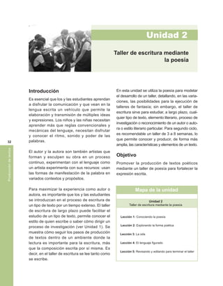 Unidad 2
                                                                            Taller de escritura mediante
                                                                                                la poesía




                       Introducción                                          En esta unidad se utiliza la poesía para modelar
                                                                             el desarrollo de un taller, detallando, en las varia-
                       Es esencial que los y las estudiantes aprendan
                                                                             ciones, las posibilidades para la ejecución de
                       a disfrutar la comunicación y que vean en la
                                                                             talleres de fantasía; sin embargo, el taller de
                       lengua escrita un vehículo que permite la
                                                                             escritura sirve para estudiar, a largo plazo, cual-
                       elaboración y transmisión de múltiples ideas
                                                                             quier tipo de texto, elemento literario, proceso de
                       y expresiones. Los niños y las niñas necesitan
                                                                             investigación o reconocimiento de un autor o auto-
                       aprender más que reglas convencionales y
                                                                             ra o estilo literario particular. Para segundo ciclo,
                       mecánicas del lenguaje, necesitan disfrutar
                                                                             es recomendable un taller de 3 a 8 semanas, lo
                       y conocer el ritmo, sonido y poder de las
                       palabras.                                             que permite conocer y producir, de forma más
 32
                                                                             amplia, las características y elementos de un texto.
Producción de textos




                       El autor y la autora son también artistas que
                       forman y esculpen su obra en un proceso               Objetivo
                       continuo, experimentan con el lenguaje como           Promover la producción de textos poéticos
                       un artista experimenta con sus recursos: usan         mediante un taller de poesía para fortalecer la
                       las formas de manifestación de la palabra en          expresión escrita.
                       variados contextos y propósitos.

                       Para maximizar la experiencia como autor o                         Mapa de la unidad
                       autora, es importante que los y las estudiantes
                       se introduzcan en el proceso de escritura de                                 Unidad 2
                       un tipo de texto por un tiempo extenso. El taller             Taller de escritura mediante la poesía
                       de escritura de largo plazo puede facilitar el
                       estudio de un tipo de texto, permite conocer el         Lección 1: Conociendo la poesía
                       estilo de quien escribe o saber cómo dirigir un
                                                                               Lección 2: Explorando la forma poética
                       proceso de investigación (ver Unidad 1). Se
                       muestra cómo seguir los pasos de producción             Lección 3: La oda
                       de textos dentro de un ambiente donde la
                       lectura es importante para la escritura, más            Lección 4: El lenguaje figurado
                       que la composición escrita por sí misma. Es
                                                                               Lección 5: Revisando y editando para terminar el taller
                       decir, en el taller de escritura se lee tanto como
                       se escribe.
 