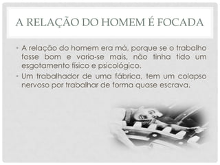 A RELAÇÃO DO HOMEM É FOCADA

• A relação do homem era má, porque se o trabalho
  fosse bom e varia-se mais, não tinha tido um
  esgotamento físico e psicológico.
• Um trabalhador de uma fábrica, tem um colapso
  nervoso por trabalhar de forma quase escrava.
 