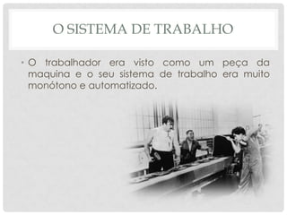 O SISTEMA DE TRABALHO

• O trabalhador era visto como um peça da
  maquina e o seu sistema de trabalho era muito
  monótono e automatizado.
 