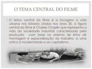 O TEMA CENTRAL DO FILME
• O tema central do filme é a focagem a vida
urbana nos Estados Unidos nos anos 30, a figura
central do filme é Charles Chaplin que representa a
vida da sociedade industrial caracterizada pela
produção com base no sistema de linha de
montagem e especialização do trabalho, é uma
critica à modernidade e ao capitalismo.

 