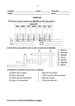 10


SCHOOL: ____________________                 CLASS: _________ TEACHER: ___________
NAME: _______________________________________ DATE: ______________

                                           EXERCISE

1) Escreva o dia da semana em INGLÊS de cada data abaixo.
                                    JUNE 2007
             SUN    MON          TUE WED THU              FRI   SAT
                                                           1     2



                3     4     5     6                7       8     9
               10    11    12     13               14     15    16
               17    18    19     20
      a) 1 - ______________________                21 16 22
                                                    e)          23
                                                          - ___________________
               24    25    26
      b) 4 - _____________________27               28 20 -29
                                                    f)          30
                                                           _____________________
      c) 7 - _____________________                  g) 24 - ___________________
      d) 12 - _____________________                 h) 28 - ____________________

2) Preencha a cruzadinha com os dias da semana em INGLÊS.
                                                   4.             3.           1.   Quarta
                                                                               2.   Domingo
                            6.        5.                                       3.   Sábado
                                                                               4.   Terça
                                 7.                                            5.   Quinta
             1.                                                                6.   Segunda
                                                                               7.   Sexta
2.

3) Relacione a primeira coluna com a segunda.
     (a) What day is today?                    (        ) Que dia foi ontem?
     (b) Have a nice day!                      (        ) Tenha um bom fim de semana!
     (c) What day was yesterday?               (        ) Que dia é hoje?
     (d) Have a nice weekend!                  (        ) Tenha um bom dia!




4) Encontre os DIAS DA SEMANA em inglês.
 