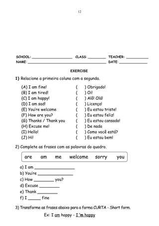 12




SCHOOL: ____________________    CLASS: _________ TEACHER: ___________
NAME: _______________________________________ DATE: ______________

                              EXERCISE

1) Relacione a primeira coluna com a segunda.

   (A) I am fine!                (        )   Obrigado!
   (B) I am tired!               (        )   Oi!
   (C) I am happy!               (        )   Alô! Olá!
   (D) I am sad!                 (        )   Licença!
   (E) You’re welcome            (        )   Eu estou triste!
   (F) How are you?              (        )   Eu estou feliz!
   (G) Thanks / Thank you        (        )   Eu estou cansado!
   (H) Excuse me!                (        )   De nada
   (I) Hello!                    (        )   Como você está?
   (J) Hi!                       (        )   Eu estou bem!

2) Complete as frases com as palavras do quadro.

     are     am      me      welcome              sorry      you

  a) I am ________________
  b) You’re ______________
  c) How ________ you?
  d) Excuse ________
  e) Thank ________
  f) I _____ fine

3) Transforme as frases abaixo para a forma CURTA - Short form.
               Ex: I am happy - I ’m happy
 
