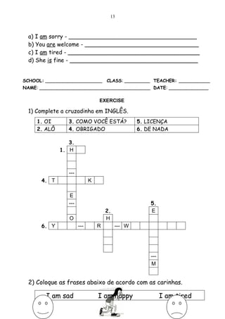 13



 a) I am sorry - ____________________________________
 b) You are welcome - ________________________________
 c) I am tired - _____________________________________
 d) She is fine - ____________________________________


SCHOOL: ____________________         CLASS: _________ TEACHER: ___________
NAME: _______________________________________ DATE: ______________

                                 EXERCISE

 1) Complete a cruzadinha em INGLÊS.
     1. OI       3. COMO VOCÊ ESTÁ?               5. LICENÇA
     2. ALÔ      4. OBRIGADO                      6. DE NADA

                 3.
              1. H



                 ---
      4. T                   K

                 E
                 ---                                  5.
                                     2.               E
                 O                   H
      6. Y             ---       R        --- W




                                                      ---
                                                      M


 2) Coloque as frases abaixo de acordo com as carinhas.

        I am sad                 I am happy                 I am tired
 