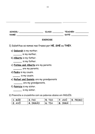 14




_________________________                             _________________________
                              ______________



   SCHOOL: ____________________         CLASS: _________ TEACHER: ___________
   NAME: _______________________________________ DATE: ______________

                                     EXERCISE

  1) Substitua os nomes nas frases por HE, SHE ou THEY.

     a) Deborah is my mother.
       ______ is my mother.
     b) Alberto is my father.
       ______ is my father.
     c) Fatima and Alberto are my parents.
       ______ are my parents.
     d) Pedro is my cousin.
      _____ is my cousin.
     e) Rafael and Daniela are my grandparents
        ______ are my grandparents.
     f) Patricia is my sister.
       ______ is my sister.

  2) Preencha a cruzadinha com as palavras abaixo em INGLÊS.

      1. MÃE           3. PAI            5. TIO    7. AVÓ      9. PRIMO
      2. AVÔ           4. IRMÃO          6. TIA    8. IRMÃ
 