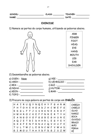 17


SCHOOL: ____________________    CLASS: _________ TEACHER: ___________
NAME: _______________________________________ DATE: ______________


                            EXERCISE

1) Nomeie as partes do corpo humano, utilizando as palavras abaixo.

                                                       ARM
                                                     FINGER
                                                      FOOT
                                                      HEAD
                                                       EYE
                                                      HAND
                                                     MOUTH
                                                       LEG
                                                       EAR
                                                    SHOULDER



2) Desembaralhe as palavras abaixo.
a) OSEN - Nose                    g) YEE - ___________________
b) ARIH - ________________        h) UEHRSLDO - ____________
c) REA - _________________        i) GLE - ___________________
d) NDHA - ________________        j) HUTOM - ________________
e) KECN - ________________        l) MAR - _________________
f) TOFO - _________________

3) Procure no caça-palavra as partes do corpo em INGLÊS
   H A I R U Q Y N Q E H Y F G A R M                   CABEÇA
    F H T O H E H O A D J H C W E F G                  CABELO
   R D G L F F J S S R K N E A R X F                   OLHO
   H W H R O C K E F F N R E R T Y H                   NARIZ
   E A N G O V O F G G B E G H S R E                   BOCA
                                                       OUVIDO
   A Q J E T B I       D H H R L E G Y E Y
                                                       BRAÇO
   D X K F E N P R N A C Q V H U F E
                                                       MÃO
   T U L T W J L E B N C W F V W A D                   PERNA
   G I M O U T H A V D F D G J S Z W                   PÉ
 