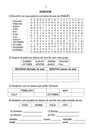 19

                                EXERCISE
1) Encontre no caça-palavra os meses do ano em INGLÊS.
                    F   E   B   R   U   A    R   Y   R   T   Y   H   F   V   C   A   K   J
   JANUARY
                    G   B   D   H   D   P    H   W   E   R   J   U   N   E   H   J   M   A
   FEBRUARY
                    E   G   O   C   T   O    B   E   R   F   G   W   S   Z   X   D   G   N
   MARCH
                    M   W   S   B   F   L    J   A   E   V   B   S   Q   W   N   M   O   U
   APRIL
                    A   S   X   J   V   Q    K   S   R   U   T   E   S   E   D   N   M   A
   MAY
                    Y   C   Q   T   G   A    R   D   V   E   R   P   C   N   D   O   P   R
   JUNE
                    R   F   A   U   G   U    S   T   B   F   N   T   A   O   F   A   K   Y
   JULY
   AUGUST
                    T   V   R   D   Y   Z    T   H   H   D   M   E   E   V   C   P   L   J
   SEPTEMBER        H   B   R   X   U   X    Y   B   J   R   K   M   I   E   X   R   Y   N
   OCTOBER          J   J   D   E   C   E    M   B   E   R   R   B   O   M   A   I   U   D
   NOVEMBER         U   N   Y   A   I   H    O   K   K   Z   T   E   L   B   E   L   T   E
   DECEMBER         L   M   H   Z   O   G    P   L   L   X   D   R   N   E   R   E   R   S
                    Y   Q   N   M   A   R    C   H   W   B   E   V   M   R   H   G   J   E

2) Separe as palavras abaixo de acordo com cada grupo.
            SUMMER      AUGUST               SPRING      JANUARY
            OCTOBER     WINTER               MARCH       FALL

     SEASONS (Estação do ano)                 MONTHS (meses do ano)




3) Complete com os meses que estão faltando.

           FEBRUARY                                              MAY
  JULY                                       OCTOBER

4) Complete com as palavras abaixo de acordo com cada estação do ano.

            COOL        WARM                  COLD               HOT

 a) Summer: _____________                    c) Spring: ______________
 b) Winter: _____________                    d) Fall: ________________
SCHOOL: ____________________        CLASS: _________ TEACHER: ___________
NAME: _______________________________________ DATE: ______________
 