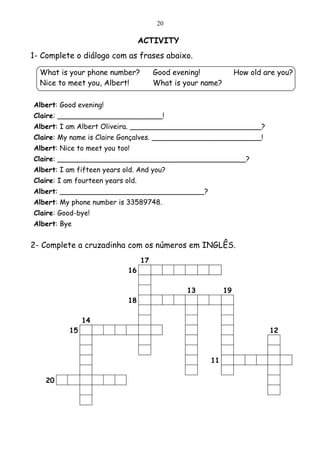 20

                                   ACTIVITY
1- Complete o diálogo com as frases abaixo.

  What is your phone number?            Good evening!             How old are you?
  Nice to meet you, Albert!             What is your name?

Albert: Good evening!
Claire: ________________________!
Albert: I am Albert Oliveira. ______________________________?
Claire: My name is Claire Gonçalves. _________________________!
Albert: Nice to meet you too!
Claire: ___________________________________________?
Albert: I am fifteen years old. And you?
Claire: I am fourteen years old.
Albert: _________________________________?
Albert: My phone number is 33589748.
Claire: Good-bye!
Albert: Bye


2- Complete a cruzadinha com os números em INGLÊS.
                                   17
                             16

                                                13           19
                             18

                14
           15                                                              12



                                                       11

    20
 