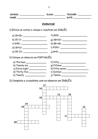 21


SCHOOL: ____________________        CLASS: _________ TEACHER: ___________
NAME: _______________________________________ DATE: ______________


                               EXERCISE

1) Efetue as contas e coloque o resultado em INGLÊS.

  a) 15+15= ________________              f) 8X5= ___________________
  b) 20-3= _________________              g) 28+22= _________________
  c) 6X6= __________________              h) 88-68= _________________
  d) 18+11= _________________             i) 43X1= __________________
  e) 28-13= _________________             j) 8+5= ___________________

2) Coloque os números em PORTUGUÊS.

   a) Thirteen ______________             f) Fifty __________________
   b) Twenty-six ____________             g) Fifteen ________________
   c) Forty-eight ____________            h) Fifty-seven _______________
   d) Thirty-five ____________            i) Sixteen __________________
   e) Twenty ______________               j) Twelve _________________

3) Complete a cruzadinha com os números em INGLÊS.
                               17
                          16

                                               13         19
                          18

               14
          15                                                       12



                                                     11

    20
 