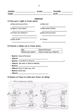 24


SCHOOL: ____________________           CLASS: _________ TEACHER: ___________
NAME: _______________________________________ DATE: ______________


                                   EXERCISE
1) Passe para o inglês as frases abaixo.
   a) Boa noite (ao entrar)                  e) Bom dia !
      _______________________                   ________________________
   b) Qual é o seu nome?                     f) Meu nome é Pedro.
      _______________________                   _________________________
   c) Prazer em conhecer !                   g) Boa noite (ao sair)
      _________________________                 ________________________
      _________________________
   d) Boa tarde !                            h) Tchau !
      _______________________                   ________________________

2) Preencha o diálogo com as frases abaixo.

                  Bye                    Good afternoon
                  What’s your name?      Nice to meet you, Alberto!

   - Beatriz: Good afternoon!
   - Alberto: _____________________________
   - Beatriz: I am Beatriz Oliveira. _____________________________?
   - Alberto: My name is Alberto Mendes.
   - Beatriz: ______________________________
   - Alberto: Nice to meet you, too!
   - Beatriz: Good-bye!
   - Alberto: ______________________________

3) Numere as frases na ordem para formar um diálogo.

   (   ) Nice to meet you, Sandra.
   (   ) My name is Tim. And what is your name?
   (   ) Nice to meet you too, Tim.
   (   ) My name is Sandra.
   (   ) Good morning, boy! What is your name?

4) Agora copie as frases na ordem que você numerou.
 