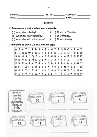 26


SCHOOL: ____________________       CLASS: _________ TEACHER: ___________
NAME: _______________________________________ DATE: ______________

                               EXERCISE

1) Relacione a primeira coluna com a segunda.
  (a) What day is today?                 (   ) It will be Tuesday.
  (b) What day was yesterday?            (   ) It is Monday.
  (c) What day will be tomorrow?         (   ) It was Sunday.

2) Encontre os DIAS DA SEMANA em inglês.

     A S A T U R D A Y G H W T I O M O N D A Y
     F T M Q W I O O R T I F H G J K L P O E D
     S R N S D Q J K Y S P H U H A G E S D F F
     U W W E D N E S D A Y J R X S G E R T A R
     N B F A G A Z G H H O M S Z D B H M G H I
     D H T Z H D X D J J A B D S F N Y D D T D
     A J I T U E S D A Y S N A W G H T E G G A
     Y K P V K V W F T Q G L Y R C K K W N N Y




3) Escreva os dias da semana em inglês embaixo de cada data.
 