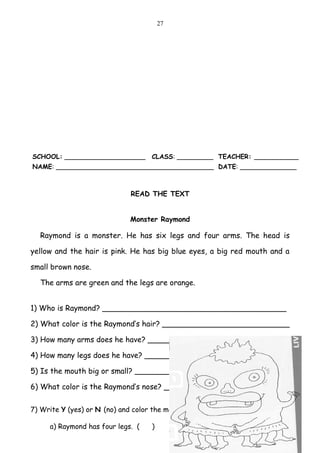 27




SCHOOL: ____________________        CLASS: _________ TEACHER: ___________
NAME: _______________________________________ DATE: ______________



                              READ THE TEXT


                              Monster Raymond

  Raymond is a monster. He has six legs and four arms. The head is

yellow and the hair is pink. He has big blue eyes, a big red mouth and a

small brown nose.

  The arms are green and the legs are orange.


1) Who is Raymond? _______________________________________

2) What color is the Raymond’s hair? ___________________________

3) How many arms does he have? ______________________________

4) How many legs does he have? ______________________________

5) Is the mouth big or small? ________________________________

6) What color is the Raymond’s nose? __________________________


7) Write Y (yes) or N (no) and color the monster according to the text.

     a) Raymond has four legs. (    )
 