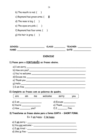 28

     b) The mouth is red. (        )

     c) Raymond has green arms. (             )

     d) The nose is big. (     )

     e) The eyes are pink. (       )

     f) Raymond has four arms. (          )

     g) His hair is gray. (    )




SCHOOL: ____________________             CLASS: _________ TEACHER: ___________
NAME: _______________________________________ DATE: ______________


                                       EXERCISE

1) Passe para o PORTUGUÊS as frases abaixo.

   a) I am sorry ____________________________________________
   b) How are you? __________________________________________
   c) You're welcome ________________________________________
   d) Excuse me ____________________________________________
   e) Thank you ____________________________________________
   g) Hello ________________________________________________
   i) I am fine _____________________________________________

2) Complete as frases com as palavras do quadro.

     are       am        me            welcome         sorry      you

  a) I am ________________                         d) Excuse _________
  b) You’re ______________                         e) Thank _________
  c) How ________ you?                             f) I _______ fine.

3) Transforme as frases abaixo para a forma CURTA - SHORT FORM.
                  Ex: I am happy - I ’m happy

  a) I am sorry - ____________________________________
  b) You are welcome - ________________________________
  c) I am tired - _____________________________________
  d) She is fine - ____________________________________
 