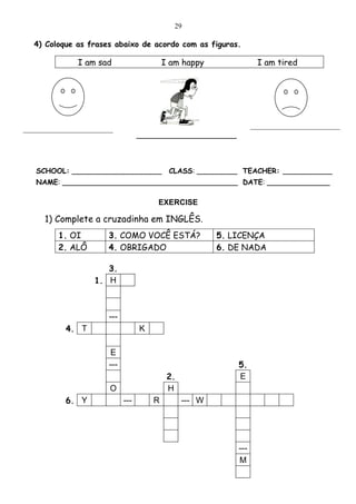 29

  4) Coloque as frases abaixo de acordo com as figuras.

               I am sad                    I am happy               I am tired




_________________________                                          _________________________

                                   ______________


   SCHOOL: ____________________             CLASS: _________ TEACHER: ___________
   NAME: _______________________________________ DATE: ______________

                                         EXERCISE

     1) Complete a cruzadinha em INGLÊS.
         1. OI         3. COMO VOCÊ ESTÁ?                5. LICENÇA
         2. ALÔ        4. OBRIGADO                       6. DE NADA

                      3.
                   1. H



                       ---
           4. T                    K

                       E
                       ---                                   5.
                                            2.               E
                        O                   H
           6. Y              ---       R         --- W




                                                             ---
                                                             M
 