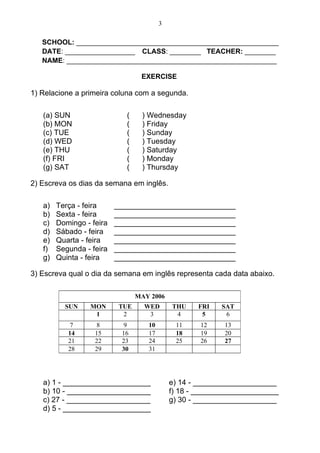 3

   SCHOOL: ____________________________________________________
   DATE: __________________ CLASS: ________ TEACHER: ________
   NAME: ______________________________________________________

                                  EXERCISE

1) Relacione a primeira coluna com a segunda.

   (a) SUN                   (    ) Wednesday
   (b) MON                   (    ) Friday
   (c) TUE                   (    ) Sunday
   (d) WED                   (    ) Tuesday
   (e) THU                   (    ) Saturday
   (f) FRI                   (    ) Monday
   (g) SAT                   (    ) Thursday

2) Escreva os dias da semana em inglês.

   a)   Terça - feira     _____________________________
   b)   Sexta - feira     _____________________________
   c)   Domingo - feira   _____________________________
   d)   Sábado - feira    _____________________________
   e)   Quarta - feira    _____________________________
   f)   Segunda - feira   _____________________________
   g)   Quinta - feira    _____________________________

3) Escreva qual o dia da semana em inglês representa cada data abaixo.

                                 MAY 2006
          SUN     MON      TUE     WED       THU    FRI   SAT
                   1        2       3         4      5     6
            7       8       9       10        11     12    13
           14      15      16       17        18     19    20
           21      22      23       24        25     26    27
           28      29      30       31




   a) 1 - _____________________              e) 14 - ____________________
   b) 10 - ____________________              f) 18 - _____________________
   c) 27 - ____________________              g) 30 - ____________________
   d) 5 - _____________________
 