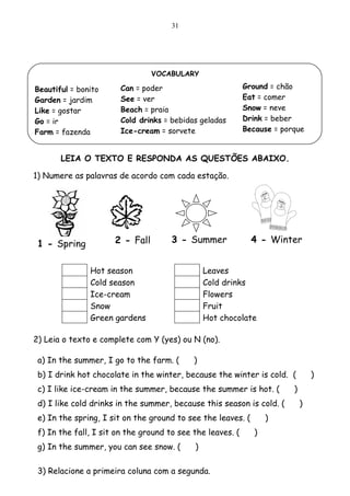 31




                                 VOCABULARY

Beautiful = bonito      Can = poder                         Ground = chão
Garden = jardim         See = ver                           Eat = comer
Like = gostar           Beach = praia                       Snow = neve
Go = ir                 Cold drinks = bebidas geladas       Drink = beber
Farm = fazenda          Ice-cream = sorvete                 Because = porque


       LEIA O TEXTO E RESPONDA AS QUESTÕES ABAIXO.

1) Numere as palavras de acordo com cada estação.




 1 - Spring           2 - Fall        3 - Summer              4 - Winter


               Hot season                       Leaves
               Cold season                      Cold drinks
               Ice-cream                        Flowers
               Snow                             Fruit
               Green gardens                    Hot chocolate

2) Leia o texto e complete com Y (yes) ou N (no).

 a) In the summer, I go to the farm. (      )
 b) I drink hot chocolate in the winter, because the winter is cold. (           )
 c) I like ice-cream in the summer, because the summer is hot. (         )
 d) I like cold drinks in the summer, because this season is cold. (         )
 e) In the spring, I sit on the ground to see the leaves. (        )
 f) In the fall, I sit on the ground to see the leaves. (      )
 g) In the summer, you can see snow. (      )

 3) Relacione a primeira coluna com a segunda.
 
