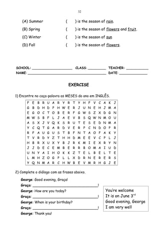 32


    (A) Summer                    (     ) is the season of rain.

    (B) Spring                    (     ) is the season of flowers and fruit.

    (C) Winter                    (     ) is the season of sun

    (D) Fall                      (     ) is the season of flowers.




SCHOOL: ____________________            CLASS: _________ TEACHER: ___________
NAME: _______________________________________ DATE: ______________


                                      EXERCISE

1) Encontre no caça-palavra os MESES do ano em INGLÊS.
       F E B R U A R Y R T Y H F V C A K                         J
       G B D H D P H W E R J U N E H J M A
       E G O C T O B E R F G W S Z X D G N
       M W S B F L       J A E V B S Q W N M O U
       A S X J V Q K S R U T E S E D N M A
       Y C Q T G A R D V E R                  P   C N D O P        R
       R F A U G U S T B F N T A O F A K                         Y
       T V R D Y Z T H H D M E E V C P                      L    J
       H B R X U X Y B J R K M I                      E X R Y N
       J J D E C E M B E R R B O M A I U D
       U N Y A I H O K K Z T E                    L   B E L T E
       L M H Z O G        P   L       L X D R N E R E R S
       Y Q N M A R C H W B E V M R H G J                           E

2) Complete o diálogo com as frases abaixo.

   George: Good evening, Graça!
   Graça: ______________________________!
   George: How are you today?                             You’re welcome
   Graça: ______________________________!                 It is on June 3rd
   George: When is your birthday?                         Good evening, George
   Graça: ______________________________!                 I am very well
   George: Thank you!
 