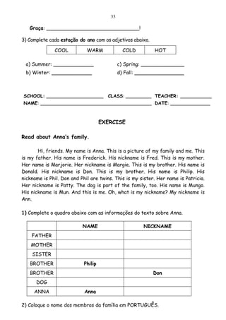 33

   Graça: ______________________________!

3) Complete cada estação do ano com os adjetivos abaixo.

              COOL           WARM             COLD         HOT

 a) Summer: _____________                   c) Spring: ______________
 b) Winter: _____________                   d) Fall: ________________



SCHOOL: ____________________          CLASS: _________ TEACHER: ___________
NAME: _______________________________________ DATE: ______________



                                    EXERCISE

Read about Anna’s family.

       Hi, friends. My name is Anna. This is a picture of my family and me. This
is my father. His name is Frederick. His nickname is Fred. This is my mother.
Her name is Marjorie. Her nickname is Margie. This is my brother. His name is
Donald. His nickname is Don. This is my brother. His name is Philip. His
nickname is Phil. Don and Phil are twins. This is my sister. Her name is Patricia.
Her nickname is Patty. The dog is part of the family, too. His name is Mungo.
His nickname is Mun. And this is me. Oh, what is my nickname? My nickname is
Ann.

1) Complete o quadro abaixo com as informações do texto sobre Anna.

                           NAME                       NICKNAME
    FATHER
    MOTHER
    SISTER
   BROTHER                 Philip
   BROTHER                                                 Don
      DOG
     ANNA                   Anna

2) Coloque o nome dos membros da família em PORTUGUÊS.
 