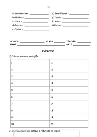 34


      a) Grandmother - ______________        f) Grandfather - _______________
      b) Mother - __________________         g) Cousin - ___________________
      c) Uncle - ___________________         h) Aunt - _____________________
      d) Brother - __________________        i) Father - ___________________
      e) Sister - ___________________




SCHOOL: ____________________         CLASS: _________ TEACHER: ___________
NAME: _______________________________________ DATE: ______________


                                 EXERCISE

1) Colar os números em inglês.


  1                                         11


  2                                         12


  3                                         13


  4                                         14


  5                                         15


  6                                         16


  7                                         17


  8                                         18


  9                                         19


  10                                        20

2) Efetue as contas e coloque o resultado em inglês.
 