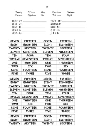 35

    Twenty     Fifteen    One         Fourteen    Sixteen
    Eleven     Eighteen   Six         Thirteen    Eight

 a) 16 + 0 = _________________       f) 22 - 16= _________________
 b) 15 - 7= _________________        g) 10 X 2= _________________
 c) 12 - 1= _________________        h) 8 + 5= __________________
 d) 5 X 3= _________________         i) 18 - 4= __________________
 e) 12 + 6= _________________        j) 1 X 1= ___________________


 SEVEN   FIFTEEN           SEVEN             FIFTEEN
 EIGHT  EIGHTEEN           EIGHT            EIGHTEEN
TWENTY   SIXTEEN          TWENTY             SIXTEEN
ELEVEN NINETEEN           ELEVEN           NINETEEN
  TEN      FOUR             TEN                FOUR
TWELVE SEVENTEEN          TWELVE           SEVENTEEN
  ONE   THIRTEEN            ONE             THIRTEEN
  TWO       SIX             TWO                 SIX
 NINE  FOURTEEN            NINE            FOURTEEN
  FIVE    THREE             FIVE              THREE

 SEVEN   FIFTEEN           SEVEN             FIFTEEN
 EIGHT  EIGHTEEN           EIGHT            EIGHTEEN
TWENTY   SIXTEEN          TWENTY             SIXTEEN
ELEVEN NINETEEN           ELEVEN           NINETEEN
  TEN      FOUR             TEN                FOUR
TWELVE SEVENTEEN          TWELVE           SEVENTEEN
  ONE   THIRTEEN            ONE             THIRTEEN
  TWO       SIX             TWO                 SIX
 NINE  FOURTEEN            NINE            FOURTEEN
  FIVE    THREE             FIVE              THREE
 SEVEN        FIFTEEN      SEVEN             FIFTEEN
 EIGHT       EIGHTEEN      EIGHT            EIGHTEEN
TWENTY        SIXTEEN     TWENTY             SIXTEEN
 