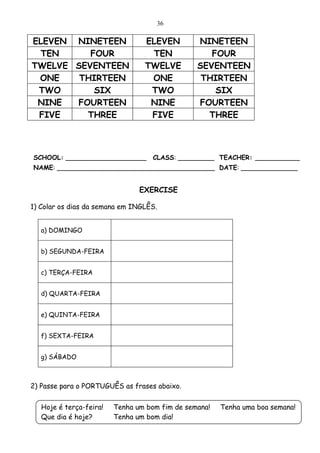 36

ELEVEN NINETEEN                  ELEVEN         NINETEEN
 TEN      FOUR                    TEN              FOUR
TWELVE SEVENTEEN                 TWELVE         SEVENTEEN
 ONE    THIRTEEN                  ONE            THIRTEEN
 TWO       SIX                    TWO               SIX
 NINE  FOURTEEN                   NINE          FOURTEEN
 FIVE    THREE                    FIVE            THREE



SCHOOL: ____________________        CLASS: _________ TEACHER: ___________
NAME: _______________________________________ DATE: ______________


                                EXERCISE

1) Colar os dias da semana em INGLÊS.


   a) DOMINGO


   b) SEGUNDA-FEIRA


   c) TERÇA-FEIRA


   d) QUARTA-FEIRA


   e) QUINTA-FEIRA


   f) SEXTA-FEIRA


   g) SÁBADO



2) Passe para o PORTUGUÊS as frases abaixo.


   Hoje é terça-feira!   Tenha um bom fim de semana!   Tenha uma boa semana!
   Que dia é hoje?       Tenha um bom dia!
 