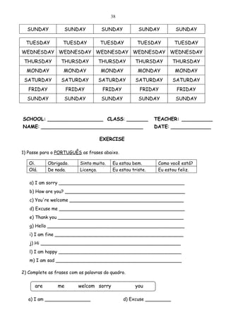 38

  SUNDAY             SUNDAY          SUNDAY           SUNDAY         SUNDAY

  TUESDAY          TUESDAY          TUESDAY          TUESDAY         TUESDAY
WEDNESDAY WEDNESDAY WEDNESDAY WEDNESDAY WEDNESDAY
 THURSDAY         THURSDAY         THURSDAY         THURSDAY         THURSDAY
  MONDAY           MONDAY           MONDAY            MONDAY         MONDAY
 SATURDAY         SATURDAY         SATURDAY          SATURDAY        SATURDAY
   FRIDAY            FRIDAY          FRIDAY            FRIDAY         FRIDAY
  SUNDAY             SUNDAY          SUNDAY           SUNDAY         SUNDAY



SCHOOL: __________________ CLASS: _______                    TEACHER: __________
NAME: _________________________________                      DATE: _____________

                                    EXERCISE

1) Passe para o PORTUGUÊS as frases abaixo.

   Oi.      Obrigado.      Sinto muito.   Eu estou bem.       Como você está?
   Olá.     De nada.       Licença.       Eu estou triste.    Eu estou feliz.

   a) I am sorry ____________________________________________
   b) How are you? __________________________________________
   c) You're welcome ________________________________________
   d) Excuse me ____________________________________________
   e) Thank you ____________________________________________
   g) Hello ________________________________________________
   i) I am fine _____________________________________________
   j) Hi _________________________________________________
   l) I am happy ___________________________________________
   m) I am sad ____________________________________________

2) Complete as frases com as palavras do quadro.


      are       me        welcom sorry              you
                          e
   a) I am ________________                    d) Excuse _________
 