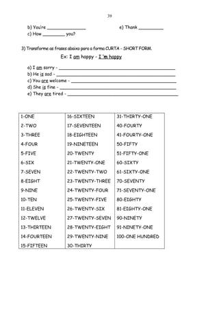 39

   b) You’re ______________                    e) Thank _________
   c) How ________ you?


3) Transforme as frases abaixo para a forma CURTA - SHORT FORM.
                  Ex: I am happy - I ’m happy

   a) I am sorry - __________________________________________
   b) He is sad - ___________________________________________
   c) You are welcome - ______________________________________
   d) She is fine - __________________________________________
   e) They are tired - ________________________________________




1-ONE                 16-SIXTEEN              31-THIRTY-ONE

2-TWO                 17-SEVENTEEN            40-FOURTY

3-THREE               18-EIGHTEEN             41-FOURTY-ONE

4-FOUR                19-NINETEEN             50-FIFTY

5-FIVE                20-TWENTY               51-FIFTY-ONE

6-SIX                 21-TWENTY-ONE           60-SIXTY

7-SEVEN               22-TWENTY-TWO           61-SIXTY-ONE

8-EIGHT               23-TWENTY-THREE         70-SEVENTY

9-NINE                24-TWENTY-FOUR          71-SEVENTY-ONE

10-TEN                25-TWENTY-FIVE          80-EIGHTY

11-ELEVEN             26-TWENTY-SIX           81-EIGHTY-ONE

12-TWELVE             27-TWENTY-SEVEN         90-NINETY

13-THIRTEEN           28-TWENTY-EIGHT         91-NINETY-ONE

14-FOURTEEN           29-TWENTY-NINE          100-ONE HUNDRED

15-FIFTEEN            30-THIRTY
 