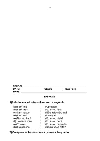 4




  SCHOOL: ____________________________________________________
  DATE: __________________ CLASS: ________ TEACHER: ________
  NAME: ______________________________________________________

                            EXERCISE

1)Relacione a primeira coluna com a segunda.
   (a) I am fine!       (   ) Obrigado!
   (b) I am tired!      (   ) Eu estou feliz!
   (c) I am happy!      (   ) Não estou tão mal!
   (d) I am sad!        (   ) Licença!
   (e) Not too bad!     (   ) Eu estou triste!
   (f) How are you?     (   ) Eu estou bem!
   (g) Thanks!          (   ) Eu estou cansado!
   (h) Excuse me!       (   ) Como você está?

2) Complete as frases com as palavras do quadro.
 