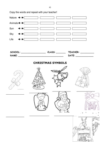 41

  Copy the words and repeat with your teacher!

  Nature

  Animals

  Sun

  Sky

  Life




  SCHOOL: __________________ CLASS: _______          TEACHER: __________
  NAME: _________________________________            DATE: _____________


                        CHRISTMAS SYMBOLS




                                           ____________     ____________
                    ____________
____________




____________        _____________           _____________    ____________
 