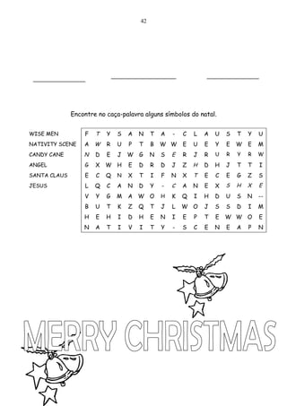 42




 ____________                 _______________                   ____________



              Encontre no caça-palavra alguns símbolos do natal.


WISE MEN          F   T   Y    S   A   N    T   A   -   C   L   A   U   S   T   Y   U
NATIVITY SCENE    A W     R    U   P   T    B   W W     E   U   E   Y   E   W   E   M
CANDY CANE        N   D   E    J   W   G    N   S   E   R   J   R   U   R   Y   R   W

ANGEL             G   X   W H      E   D    R   D   J   Z   H   D   H   J   T   T   I
SANTA CLAUS       E   C   Q    N   X   T    I   F   N   X   T   E   C   E   G   Z   S
JESUS             L   Q   C    A   N   D    Y   -   C   A   N   E   X   S   H   X   E
                  V   Y   G    M   A W O        H   K   Q   I   H   D   U   S   N   --
                  B   U   T    K   Z   Q    T   J   L   W O     J   S   S   D   I   M
                  H   E   H    I   D   H    E   N   I   E   P   T   E   W W O       E
                  N   A   T    I   V   I    T   Y   -   S   C   E   N   E   A   P   N
 