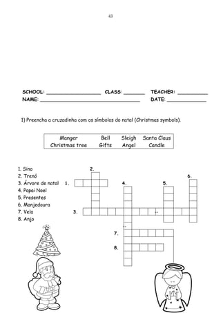 43




 SCHOOL: __________________ CLASS: _______                   TEACHER: __________
 NAME: _________________________________                     DATE: _____________



 1) Preencha a cruzadinha com os símbolos do natal (Christmas symbols).


                 Manger              Bell        Sleigh   Santa Claus
              Christmas tree        Gifts        Angel      Candle



1. Sino                        2.
2. Trenó                                                                  6.
3. Árvore de natal   1.                          4.                5.
4. Papai Noel
5. Presentes
6. Manjedoura
7. Vela                   3.                                  --
8. Anjo
                                                 --
                                            7.


                                            8.
 
