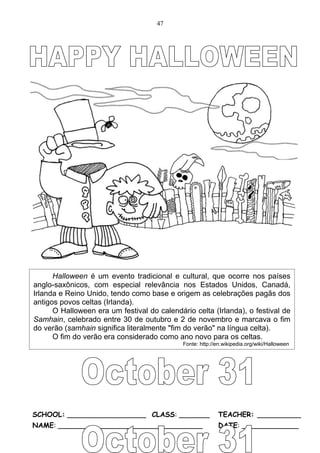 47




      Halloween é um evento tradicional e cultural, que ocorre nos países
anglo-saxônicos, com especial relevância nos Estados Unidos, Canadá,
Irlanda e Reino Unido, tendo como base e origem as celebrações pagãs dos
antigos povos celtas (Irlanda).
      O Halloween era um festival do calendário celta (Irlanda), o festival de
Samhain, celebrado entre 30 de outubro e 2 de novembro e marcava o fim
do verão (samhain significa literalmente "fim do verão" na língua celta).
      O fim do verão era considerado como ano novo para os celtas.
                                             Fonte: http://en.wikipedia.org/wiki/Halloween




SCHOOL: __________________ CLASS: _______                  TEACHER: __________
NAME: _________________________________                    DATE: _____________
 