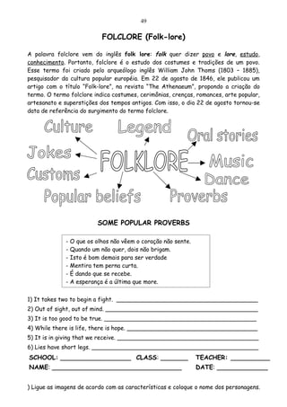 49

                             FOLCLORE (Folk-lore)

A palavra folclore vem do inglês folk lore: folk quer dizer povo e lore, estudo,
conhecimento. Portanto, folclore é o estudo dos costumes e tradições de um povo.
Esse termo foi criado pelo arqueólogo inglês William John Thoms (1803 – 1885),
pesquisador da cultura popular européia. Em 22 de agosto de 1846, ele publicou um
artigo com o título “Folk-lore”, na revista “The Athenaeum”, propondo a criação do
termo. O termo folclore indica costumes, cerimônias, crenças, romances, arte popular,
artesanato e superstições dos tempos antigos. Com isso, o dia 22 de agosto tornou-se
data de referência do surgimento do termo folclore.




                            SOME POPULAR PROVERBS

              -   O que os olhos não vêem o coração não sente.
              -   Quando um não quer, dois não brigam.
              -   Isto é bom demais para ser verdade
              -   Mentira tem perna curta.
              -   É dando que se recebe.
              -   A esperança é a última que more.


1) It takes two to begin a fight. _______________________________________
2) Out of sight, out of mind. __________________________________________
3) It is too good to be true. __________________________________________
4) While there is life, there is hope. ____________________________________
5) It is in giving that we receive. _______________________________________
6) Lies have short legs. ______________________________________________
SCHOOL: __________________ CLASS: _______                        TEACHER: __________
NAME: _________________________________                          DATE: _____________


) Ligue as imagens de acordo com as características e coloque o nome dos personagens.
 
