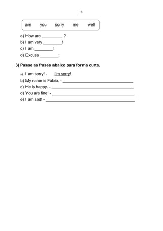 5


       am      you     sorry        me       well

  a) How are _________ ?
  b) I am very ________!
  c) I am ________!
  d) Excuse ________!

3) Passe as frases abaixo para forma curta.

  a)   I am sorry! -   I’m sorry!
  b) My name is Fabio. - _______________________________
  c) He is happy. - ____________________________________
  d) You are fine! - ____________________________________
  e) I am sad! - _______________________________________
 