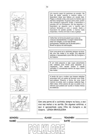 50


                                   Um menino negro foi pastorear os cavalos. No
                                   final do tarde, quando o menino voltou, o
                                   fazendeiro disse que faltava um cavalo baio.
                                   Pegou o chicote e deu uma surra no menino que
                                   ele ficou sangrando. O garoto achou baio, porém
                                   não conseguiu capturá-lo. Então, o fazendeiro o
                                   prendeu em um formigueiro. No dia seguinte, o
                                   fazendeiro se deparou com o menino sem
                                   nenhum ferimento e com o cavalo. Após o
                                   fazendeiro ter pedido perdão, o menino nada
                                   respondeu, montou em baio e saiu a galope.


                                   Velha feia na forma de jacaré que rouba as
                                   crianças desobedientes. A origem desta lenda
                                   está num dragão, a coca das lendas
                                   portuguesas, tradição que foi levada para o
                                   Brasil na época da colonização.


                                   Com uma perna só e cachimbo sempre na boca,
                                   ele vive nas matas e no sertão. Em algumas
                                   estórias, é apresentado como filho do Curupira e
                                   da Caipora.


                                   É um índio pequeno e ágil, cujos calcanhares
                                   são voltados para frente para despistar os
                                   caçadores. Tem dentes verdes e cabelo
                                   vermelho. É considerado senhor da caça e dono
                                   das matas.


                                   A lenda diz que a mulher que tivesse relações
                                   amorosas com um padre se tornaria uma mula-
                                   sem-cabeça. Possuía a forma de uma mula
                                   marrom ou preta, sem a cabeça, soltando fogo.
                                   Além disso, tinha cascos de aço ou prata e um
                                   relincho que poderia ser ouvido a muitos metros
                                   de distância.




                      Com uma perna só e cachimbo sempre na boca, o saci
                      vive nas matas e no sertão. Em algumas estórias, o
                      saci é apresentado como filho do Curupira e da
                      Caipora. LENDA BRASILEIRA



SCHOOL: __________________ CLASS: _______             TEACHER: __________
NAME: _________________________________               DATE: _____________
 