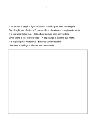 51




It takes two to begin a fight – Quando um não quer, dois não brigam.
Out of sight, out of mind – O que os olhos não vêem o coração não sente.
It is too good to be true. – Isto é bom demais para ser verdade
While there is life, there is hope – A esperança é a última que more.
It is in giving that we receive - É dando que se recebe.
Lies have short legs – Mentira tem perna curta.
 
