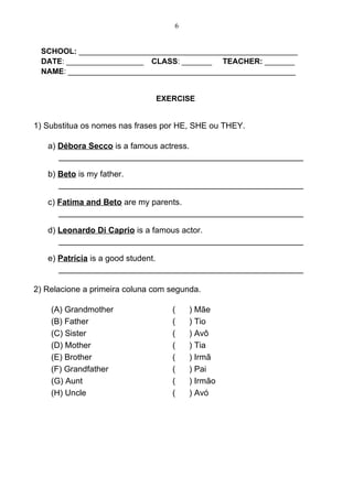 6


 SCHOOL: ___________________________________________________
 DATE: __________________ CLASS: _______ TEACHER: _______
 NAME: _____________________________________________________


                               EXERCISE


1) Substitua os nomes nas frases por HE, SHE ou THEY.

   a) Débora Secco is a famous actress.
      _____________________________________________________

   b) Beto is my father.
      _____________________________________________________

   c) Fatima and Beto are my parents.
      _____________________________________________________

   d) Leonardo Di Caprio is a famous actor.
      _____________________________________________________

   e) Patrícia is a good student.
      _____________________________________________________

2) Relacione a primeira coluna com segunda.

    (A) Grandmother                (    ) Mãe
    (B) Father                     (    ) Tio
    (C) Sister                     (    ) Avô
    (D) Mother                     (    ) Tia
    (E) Brother                    (    ) Irmã
    (F) Grandfather                (    ) Pai
    (G) Aunt                       (    ) Irmão
    (H) Uncle                      (    ) Avó
 