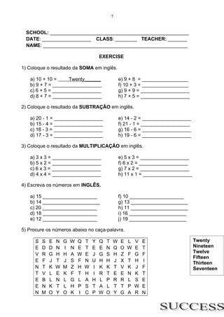 7


  SCHOOL: ___________________________________________________
  DATE: __________________ CLASS: ________ TEACHER: _______
  NAME: _____________________________________________________

                                          EXERCISE

1) Coloque o resultado da SOMA em inglês.

   a) 10 + 10 =     Twenty______                      e) 9 + 8 = _________________
   b) 9 + 7 = __________________                      f) 10 + 3 = _________________
   c) 6 + 5 = __________________                      g) 9 + 9 = __________________
   d) 8 + 7 = __________________                      h) 7 + 5 = __________________

2) Coloque o resultado da SUBTRAÇÃO em inglês.

   a) 20 - 1 = __________________                     e) 14 - 2 = __________________
   b) 15 - 4 = __________________                     f) 21 - 1 = __________________
   c) 18 - 3 = __________________                     g) 16 - 6 = __________________
   d) 17 - 3 = __________________                     h) 19 - 6 = __________________

3) Coloque o resultado da MULTIPLICAÇÃO em inglês.

   a) 3 x 3 = __________________                      e) 5 x 3 = __________________
   b) 5 x 2 = __________________                      f) 6 x 2 = __________________
   c) 6 x 3 = __________________                      g) 7 x 2 = __________________
   d) 4 x 4 = __________________                      h) 11 x 1 = __________________

4) Escreva os números em INGLÊS.

   a) 15 ____________________                         f) 10 ____________________
   b) 14 _____________________                        g) 13 _____________________
   c) 20 ____________________                         h) 11 _____________________
   d) 18 ____________________                         i) 16 _____________________
   e) 12 ____________________                         j) 19 _____________________

5) Procure os números abaixo no caça-palavra.

      S   S   E   N   G   W   Q   T   Y   Q   T   W   E   L   V   E                    Twenty
      E   D   D   N   I   N   E   T   E   E   N   Q   O   W   E   T                    Nineteen
                                                                                       Twelve
      V   R   G   H   H   A   W   E   J   G   S   H   Z   F   G   F
                                                                                       Fifteen
      E   F   J   T   J   S   F   N   U   H   H   J   X   T   H   I                    Thirteen
      N   T   K   W   M   Z   H   W   I   K   K   T   V   K   J   F                    Seventeen
      T   V   L   E   K   F   T   H   I   R   T   E   E   N   K   T
      E   B   L   N   L   G   L   A   H   L   P   R   R   L   S   E
      E   N   K   T   L   H   P   S   T   A   L   T   T   P   W   E
      N   M   O   Y   O   K   I   C   P   W   O   Y   G   A   R   N
 