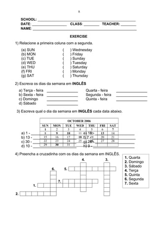 8

      SCHOOL: ___________________________________________________
      DATE: __________________ CLASS: ________ TEACHER: ________
      NAME: ______________________________________________________

                                             EXERCISE
1) Relacione a primeira coluna com a segunda.
      (a) SUN                       (        ) Wednesday
      (b) MON                       (        ) Friday
      (c) TUE                       (        ) Sunday
      (d) WED                       (        ) Tuesday
      (e) THU                       (        ) Saturday
      (f) FRI                       (        ) Monday
      (g) SAT                       (        ) Thursday

2) Escreva os dias da semana em INGLÊS
     a) Terça - feira   _______________                   Quarta - feira    _______________
     b) Sexta - feira   _______________                   Segunda - feira   _______________
     c) Domingo         _______________                   Quinta - feira    _______________
     d) Sábado          _______________

3) Escreva qual o dia da semana em INGLÊS cada data abaixo.

                               OCTOBER 2006
                  SUN MON TUE WED THU FRI SAT
                    1     2    3     4       5     6    7
      a) 1 - ______________________ 11 e) 18 - ___________________
                    8     9   10            12    13   14
      b) 13 - _____________________ 18 f) 7 - _____________________
                   15    16   17            19    20   21
                   22    23   24
      c) 30 - _____________________ 25 g) 26 - ___________________
                                            26    27   28
                   29    30   31
      d) 10 - _____________________    h) 9 - ____________________

4) Preencha a cruzadinha com os dias da semana em INGLÊS.
                                                                                1. Quarta
                                                     4.              3.
                                                                                2. Domingo
                                                                                3. Sábado
                          6.            5.                                      4. Terça
                                                                                5. Quinta
                                                                                6. Segunda
                               7.
                                                                                7. Sexta
              1.

2.
 