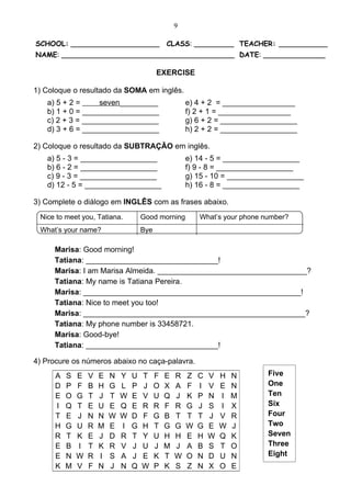 9

SCHOOL: ____________________                    CLASS: _________ TEACHER: ___________
NAME: _______________________________________ DATE: ______________

                                            EXERCISE

1) Coloque o resultado da SOMA em inglês.
   a) 5 + 2 =     seven_________                        e) 4 + 2 = _________________
   b) 1 + 0 = __________________                        f) 2 + 1 = _________________
   c) 2 + 3 = __________________                        g) 6 + 2 = __________________
   d) 3 + 6 = __________________                        h) 2 + 2 = __________________

2) Coloque o resultado da SUBTRAÇÃO em inglês.
   a) 5 - 3 = __________________                        e) 14 - 5 = __________________
   b) 6 - 2 = __________________                        f) 9 - 8 = __________________
   c) 9 - 3 = __________________                        g) 15 - 10 = __________________
   d) 12 - 5 = __________________                       h) 16 - 8 = __________________

3) Complete o diálogo em INGLÊS com as frases abaixo.
 Nice to meet you, Tatiana.           Good morning          What’s your phone number?
 What’s your name?                    Bye

     Marisa: Good morning!
     Tatiana: _______________________________!
     Marisa: I am Marisa Almeida. ___________________________________?
     Tatiana: My name is Tatiana Pereira.
     Marisa: ___________________________________________________!
     Tatiana: Nice to meet you too!
     Marisa: ____________________________________________________?
     Tatiana: My phone number is 33458721.
     Marisa: Good-bye!
     Tatiana: _______________________________!

4) Procure os números abaixo no caça-palavra.
      A   S   E   V   E   N   Y   U   T     F   E   R   Z   C   V   H   N      Five
      D   P   F   B   H   G   L   P   J     O   X   A   F   I   V   E   N      One
      E   O   G   T   J   T   W   E   V     U   Q   J   K   P   N   I   M      Ten
      I   Q   T   E   U   E   Q   E   R     R   F   R   G   J   S   I   X      Six
      T   E   J   N   N   W   W   D   F     G   B   T   T   T   J   V   R      Four
      H   G   U   R   M   E   I   G   H     T   G   G   W   G   E   W   J      Two
      R   T   K   E   J   D   R   T   Y     U   H   H   E   H   W   Q   K      Seven
      E   B   I   T   K   R   V   J   U     J   M   J   A   B   S   T   O      Three
      E   N   W   R   I   S   A   J   E     K   T   W   O   N   D   U   N      Eight
      K   M   V   F   N   J   N   Q   W     P   K   S   Z   N   X   O   E
 