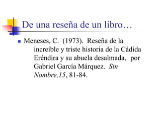 De una reseña de un libro…
 Meneses, C. (1973). Reseña de la
increíble y triste historia de la Cádida
Eréndira y su abuela desalmada, por
Gabriel García Márquez. Sin
Nombre,15, 81-84.
 